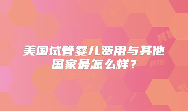 美国试管婴儿费用与其他国家最怎么样？