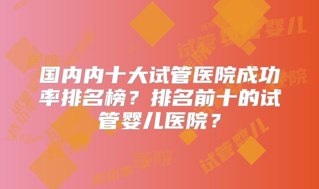 国内内十大试管医院成功率排名榜?排名前十的试管婴儿医院?