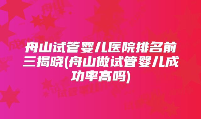 舟山试管婴儿医院排名前三揭晓(舟山做试管婴儿成功率高吗)