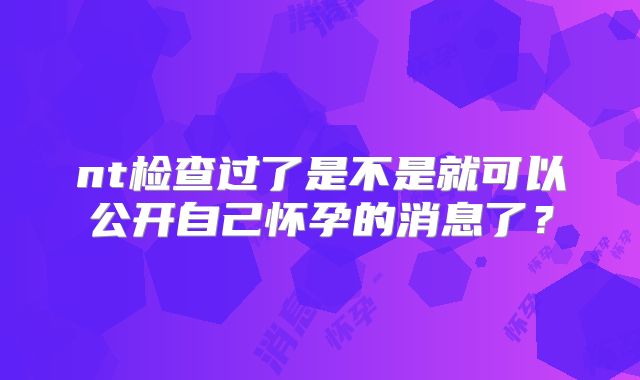 nt检查过了是不是就可以公开自己怀孕的消息了？
