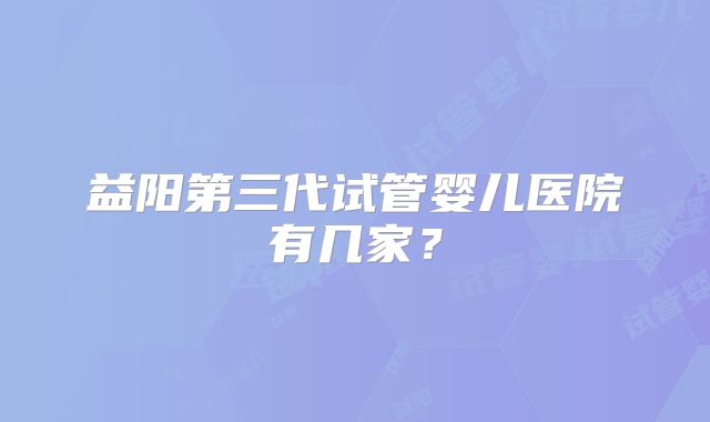 益阳第三代试管婴儿医院有几家？