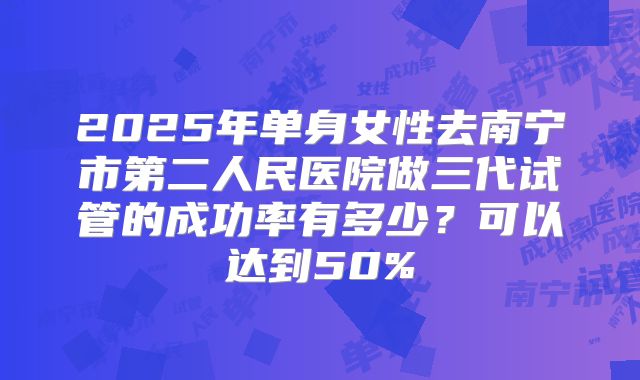 2025年单身女性去南宁市第二人民医院做三代试管的成功率有多少？可以达到50%
