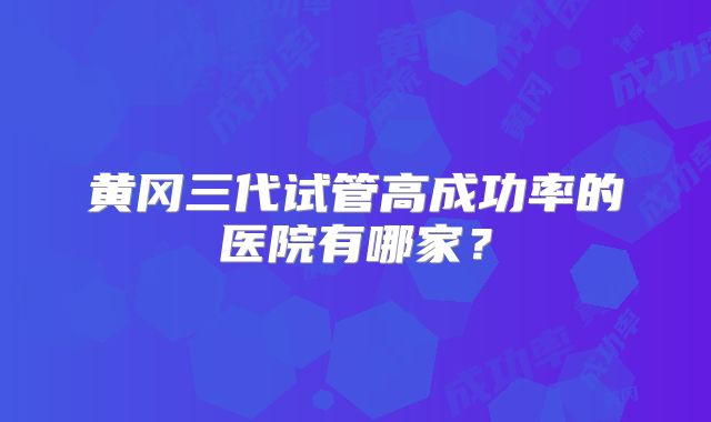黄冈三代试管高成功率的医院有哪家？
