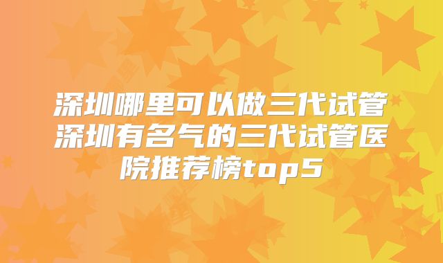 深圳哪里可以做三代试管深圳有名气的三代试管医院推荐榜top5