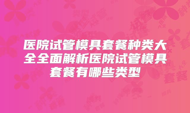 医院试管模具套餐种类大全全面解析医院试管模具套餐有哪些类型