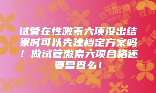 试管在性激素六项没出结果时可以先建档定方案吗!做试管激素六项合格还要复查么!