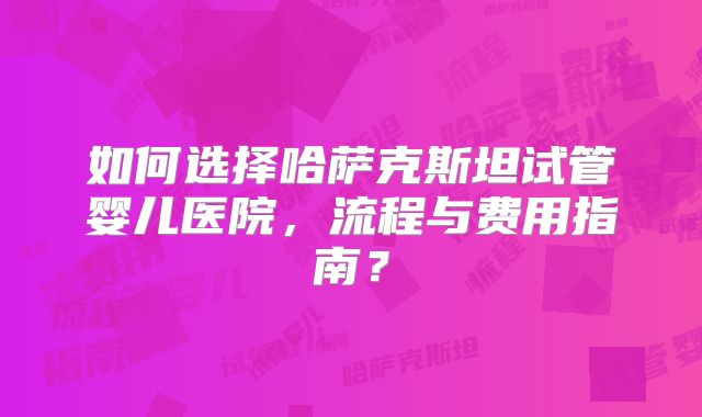如何选择哈萨克斯坦试管婴儿医院，流程与费用指南？