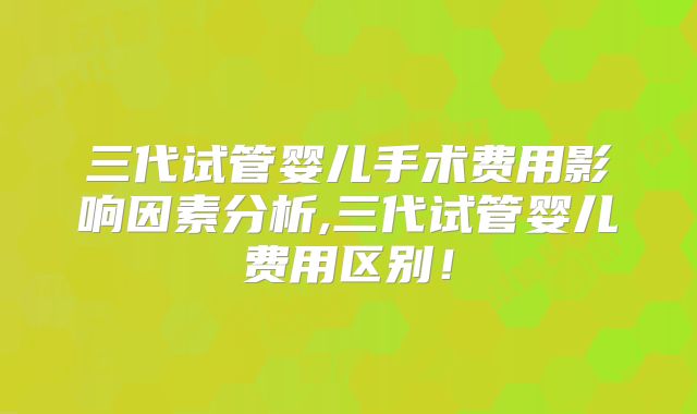 三代试管婴儿手术费用影响因素分析,三代试管婴儿费用区别！