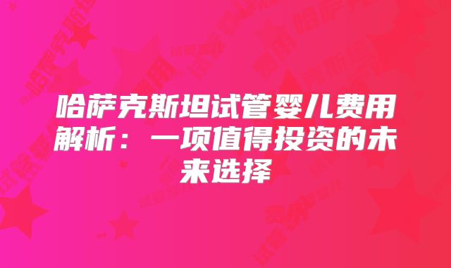 哈萨克斯坦试管婴儿费用解析:一项值得投资的未来选择
