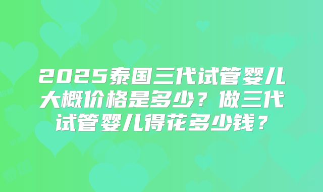 2025泰国三代试管婴儿大概价格是多少?做三代试管婴儿得花多少钱?