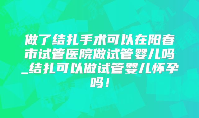 做了结扎手术可以在阳春市试管医院做试管婴儿吗_结扎可以做试管婴儿怀孕吗!