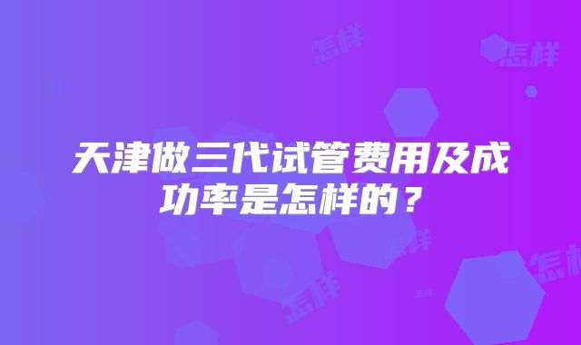 天津做三代试管费用及成功率是怎样的？