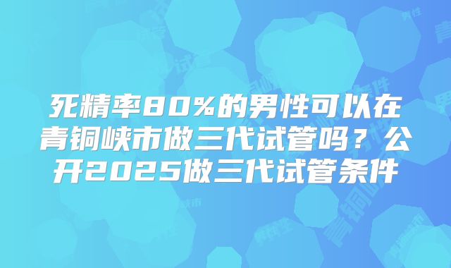 死精率80%的男性可以在青铜峡市做三代试管吗？公开2025做三代试管条件