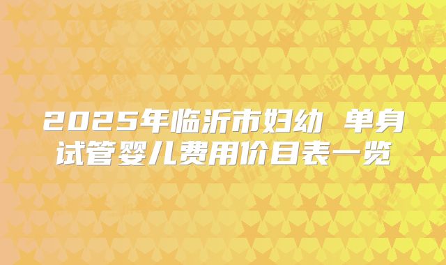2025年临沂市妇幼 单身试管婴儿费用价目表一览