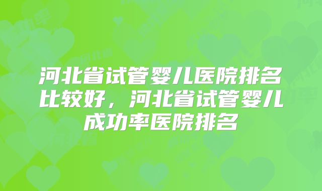河北省试管婴儿医院排名比较好，河北省试管婴儿成功率医院排名