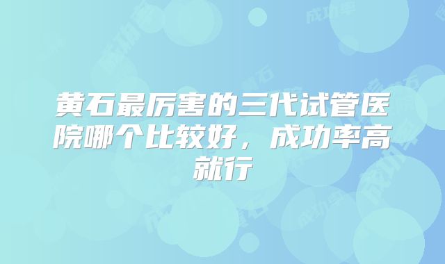黄石最厉害的三代试管医院哪个比较好，成功率高就行