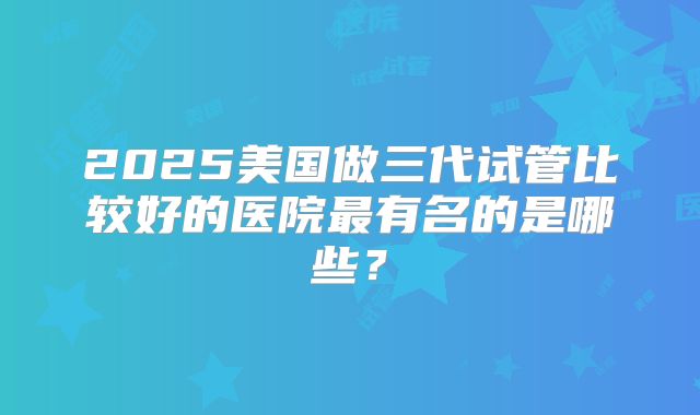 2025美国做三代试管比较好的医院最有名的是哪些？