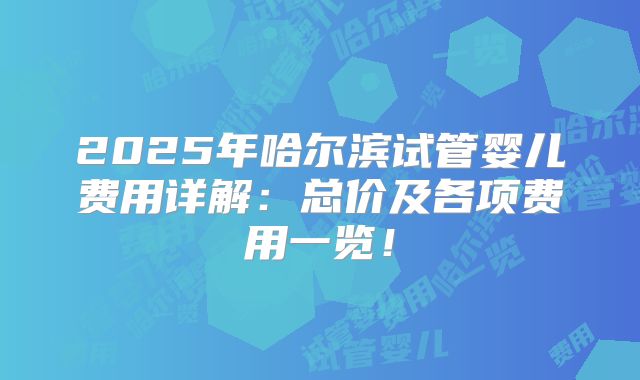 2025年哈尔滨试管婴儿费用详解：总价及各项费用一览！