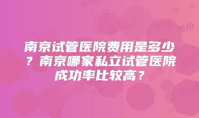 南京试管医院费用是多少？南京哪家私立试管医院成功率比较高？