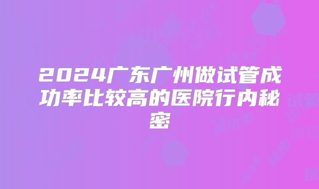 2024广东广州做试管成功率比较高的医院行内秘密
