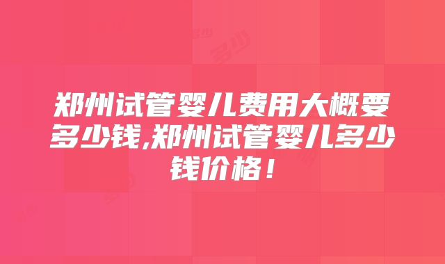 郑州试管婴儿费用大概要多少钱,郑州试管婴儿多少钱价格！