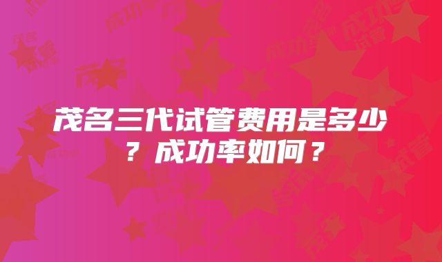 茂名三代试管费用是多少？成功率如何？