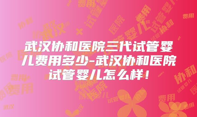 武汉协和医院三代试管婴儿费用多少-武汉协和医院试管婴儿怎么样！