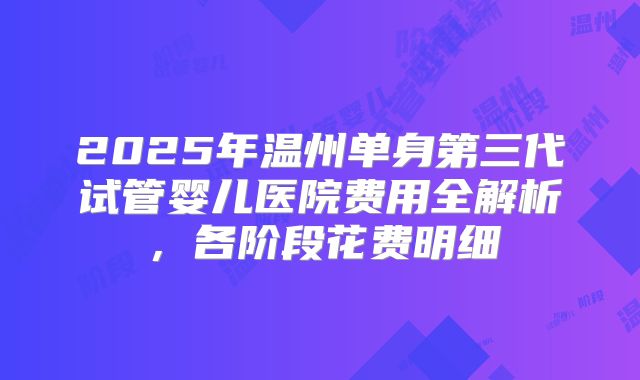 2025年温州单身第三代试管婴儿医院费用全解析，各阶段花费明细