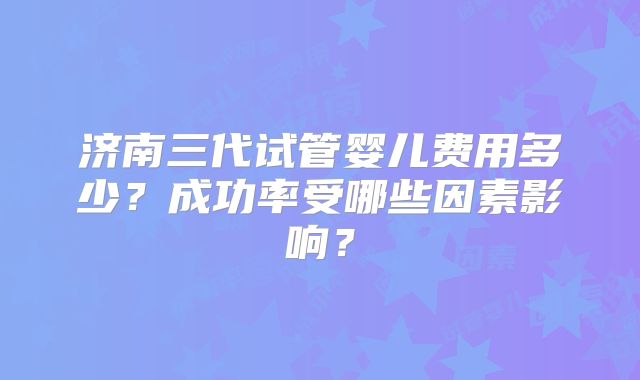 济南三代试管婴儿费用多少？成功率受哪些因素影响？