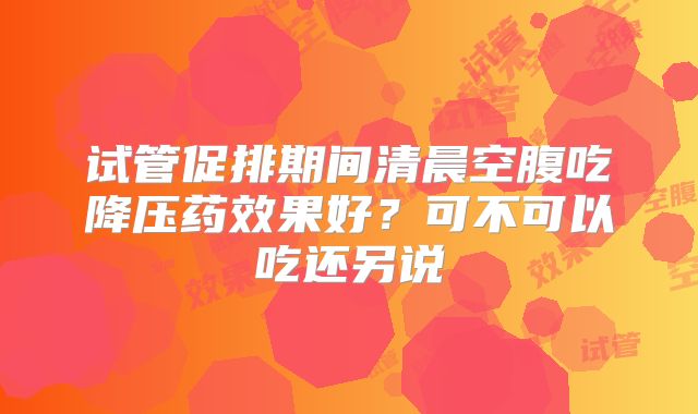 试管促排期间清晨空腹吃降压药效果好？可不可以吃还另说