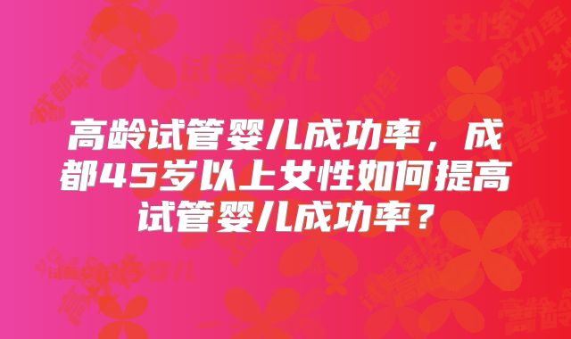 高龄试管婴儿成功率，成都45岁以上女性如何提高试管婴儿成功率？
