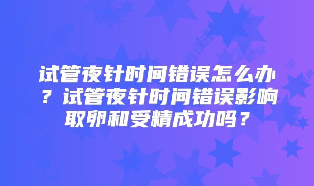 试管夜针时间错误怎么办？试管夜针时间错误影响取卵和受精成功吗？