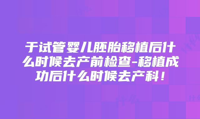 于试管婴儿胚胎移植后什么时候去产前检查-移植成功后什么时候去产科！