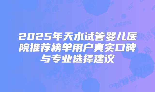 2025年天水试管婴儿医院推荐榜单用户真实口碑与专业选择建议