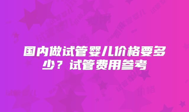 国内做试管婴儿价格要多少？试管费用参考