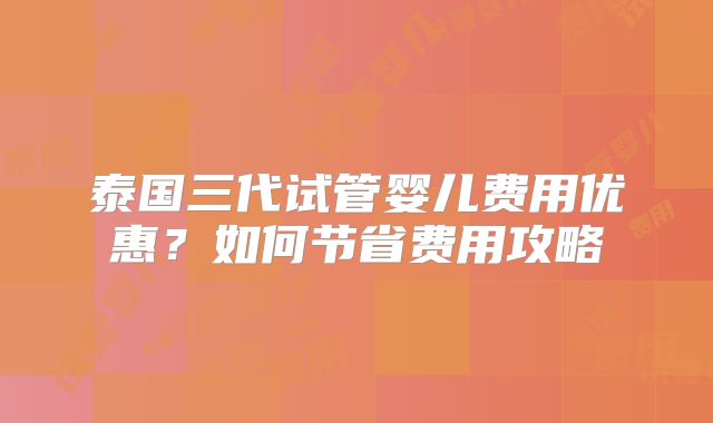 泰国三代试管婴儿费用优惠?如何节省费用攻略