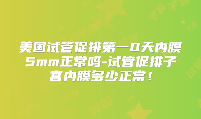 美国试管促排第一0天内膜5mm正常吗-试管促排子宫内膜多少正常！
