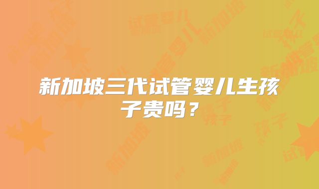 新加坡三代试管婴儿生孩子贵吗？