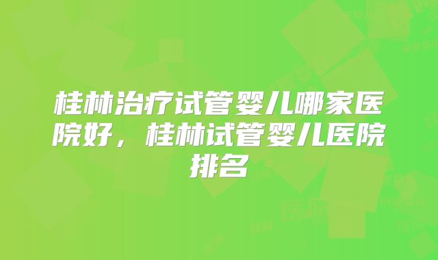 桂林治疗试管婴儿哪家医院好，桂林试管婴儿医院排名