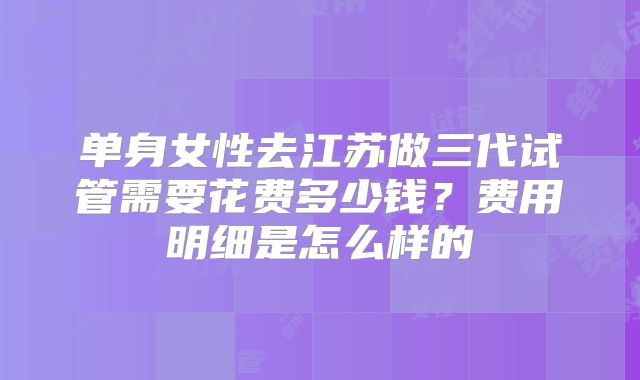 单身女性去江苏做三代试管需要花费多少钱？费用明细是怎么样的
