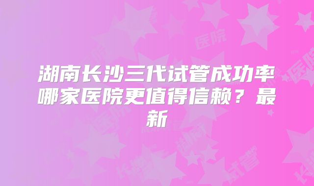 湖南长沙三代试管成功率哪家医院更值得信赖？最新