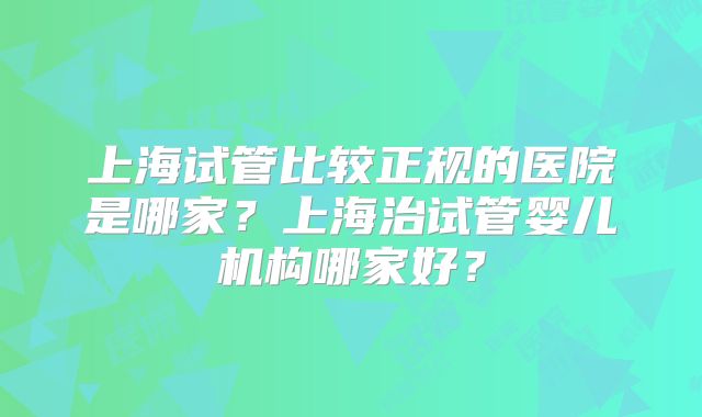 上海试管比较正规的医院是哪家？上海治试管婴儿机构哪家好？