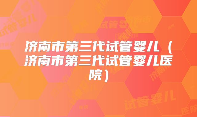济南市第三代试管婴儿（济南市第三代试管婴儿医院）