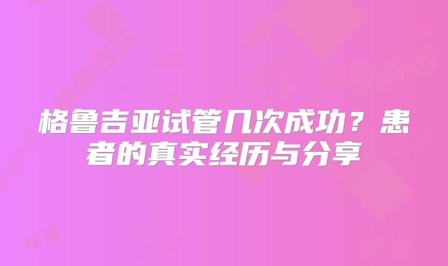 格鲁吉亚试管几次成功？患者的真实经历与分享