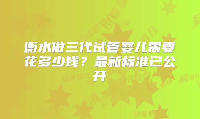 衡水做三代试管婴儿需要花多少钱？最新标准已公开