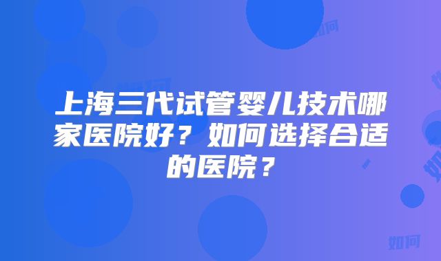上海三代试管婴儿技术哪家医院好？如何选择合适的医院？