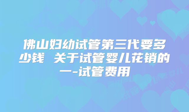佛山妇幼试管第三代要多少钱 关于试管婴儿花销的一-试管费用