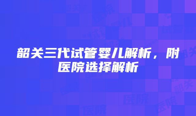 韶关三代试管婴儿解析，附医院选择解析