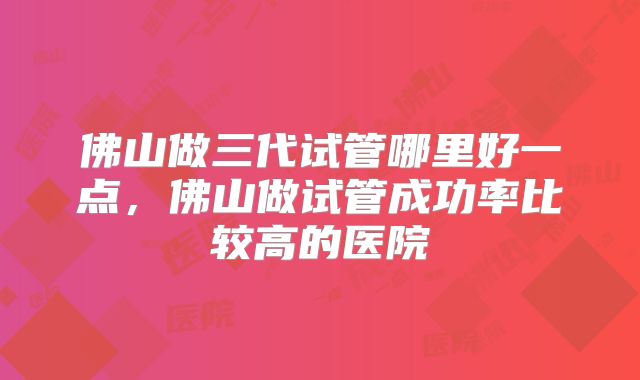 佛山做三代试管哪里好一点，佛山做试管成功率比较高的医院