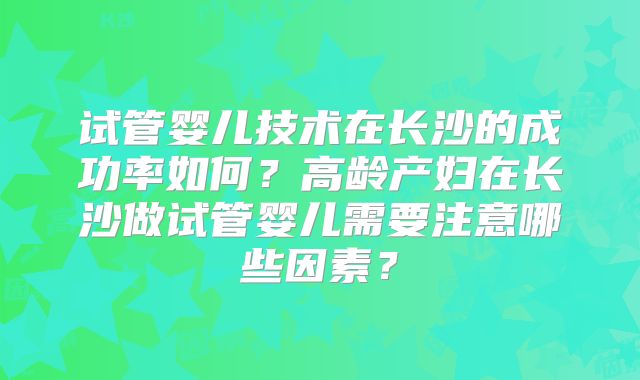 试管婴儿技术在长沙的成功率如何?高龄产妇在长沙做试管婴儿需要注意哪些因素?